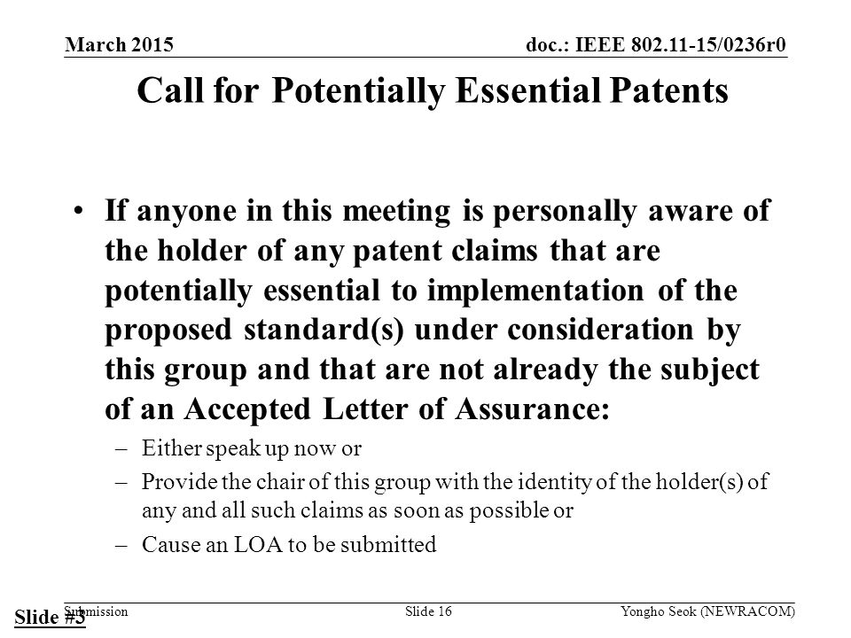 doc.: IEEE /0236r0 Submission Call for Potentially Essential Patents If anyone in this meeting is personally aware of the holder of any patent claims that are potentially essential to implementation of the proposed standard(s) under consideration by this group and that are not already the subject of an Accepted Letter of Assurance: –Either speak up now or –Provide the chair of this group with the identity of the holder(s) of any and all such claims as soon as possible or –Cause an LOA to be submitted Slide #3 Slide 16Yongho Seok (NEWRACOM) March 2015