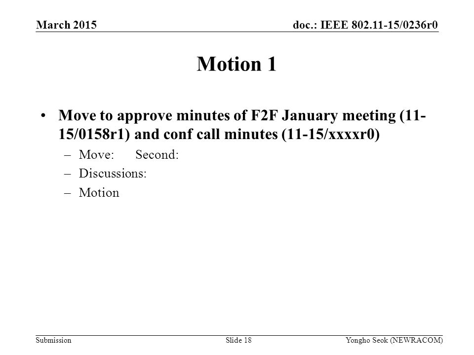 doc.: IEEE /0236r0 Submission Motion 1 Move to approve minutes of F2F January meeting (11- 15/0158r1) and conf call minutes (11-15/xxxxr0) –Move:Second: –Discussions: –Motion Yongho Seok (NEWRACOM)Slide 18 March 2015