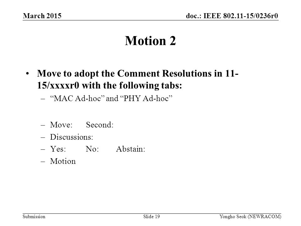 doc.: IEEE /0236r0 Submission Motion 2 Move to adopt the Comment Resolutions in /xxxxr0 with the following tabs: – MAC Ad-hoc and PHY Ad-hoc –Move:Second: –Discussions: –Yes:No:Abstain: –Motion Yongho Seok (NEWRACOM)Slide 19 March 2015