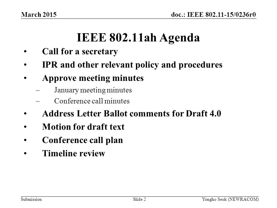 doc.: IEEE /0236r0 Submission IEEE ah Agenda Call for a secretary IPR and other relevant policy and procedures Approve meeting minutes –January meeting minutes –Conference call minutes Address Letter Ballot comments for Draft 4.0 Motion for draft text Conference call plan Timeline review Slide 2Yongho Seok (NEWRACOM) March 2015