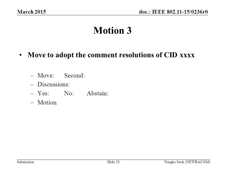 doc.: IEEE /0236r0 Submission Motion 3 Move to adopt the comment resolutions of CID xxxx –Move:Second: –Discussions: –Yes:No:Abstain: –Motion Yongho Seok (NEWRACOM)Slide 20 March 2015