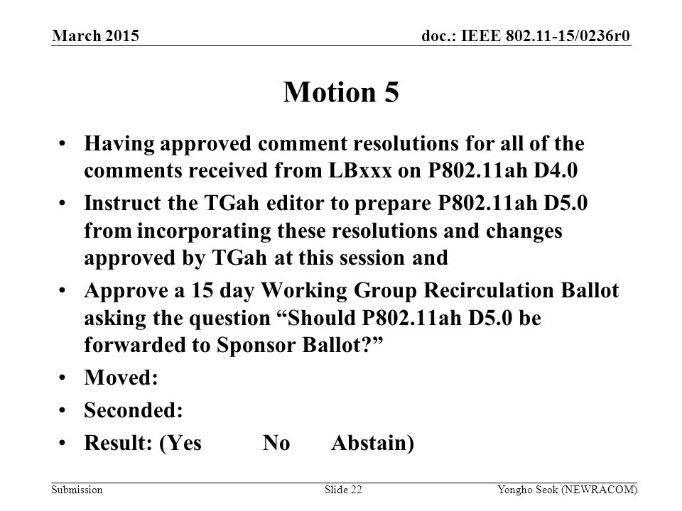 doc.: IEEE /0236r0 Submission March 2015 Yongho Seok (NEWRACOM)Slide 22 Motion 5 Having approved comment resolutions for all of the comments received from LBxxx on P802.11ah D4.0 Instruct the TGah editor to prepare P802.11ah D5.0 from incorporating these resolutions and changes approved by TGah at this session and Approve a 15 day Working Group Recirculation Ballot asking the question Should P802.11ah D5.0 be forwarded to Sponsor Ballot Moved: Seconded: Result: (YesNoAbstain)