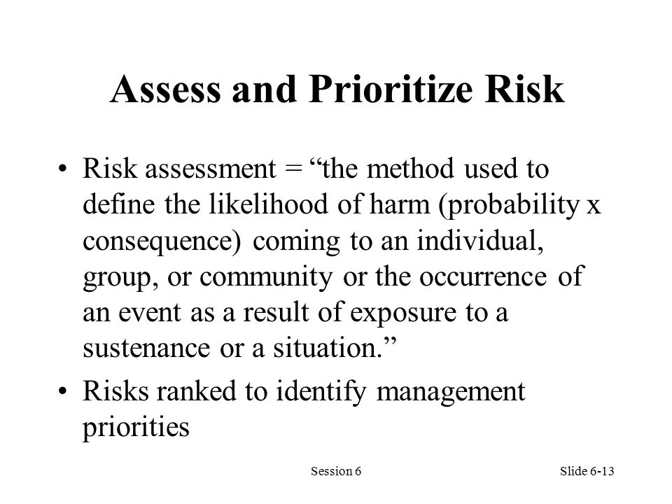 Assess and Prioritize Risk Risk assessment = the method used to define the likelihood of harm (probability x consequence) coming to an individual, group, or community or the occurrence of an event as a result of exposure to a sustenance or a situation. Risks ranked to identify management priorities Session 6Slide 6-13