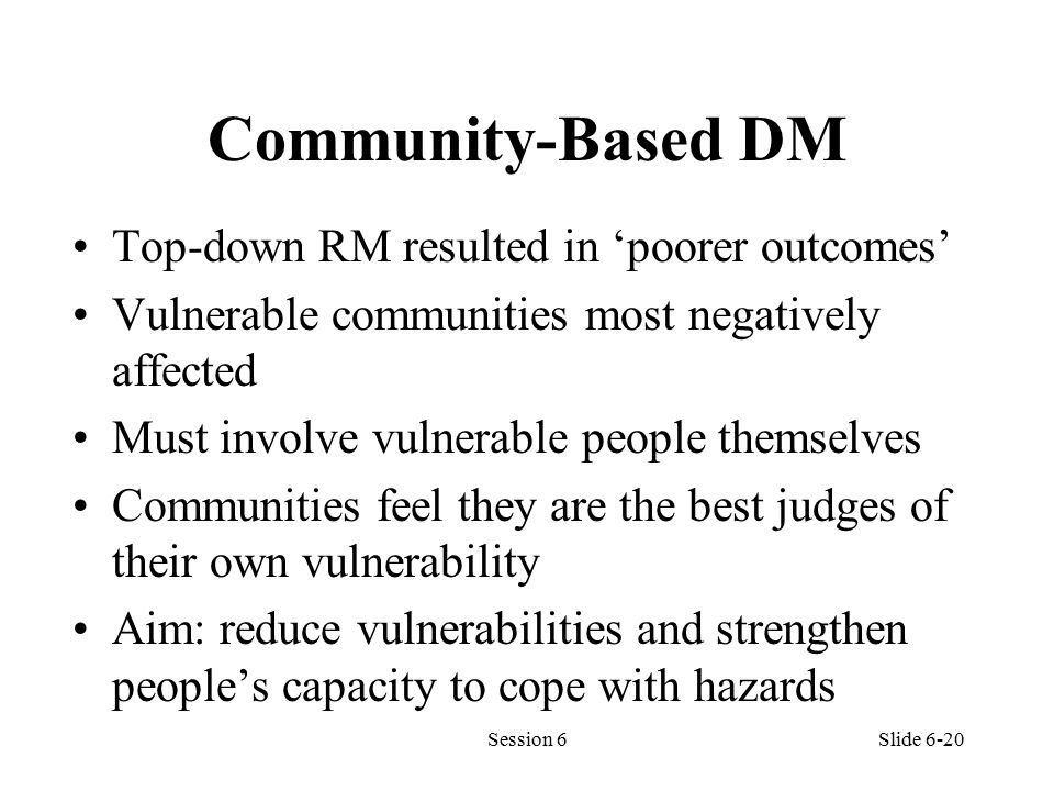 Community-Based DM Top-down RM resulted in ‘poorer outcomes’ Vulnerable communities most negatively affected Must involve vulnerable people themselves Communities feel they are the best judges of their own vulnerability Aim: reduce vulnerabilities and strengthen people’s capacity to cope with hazards Session 6Slide 6-20