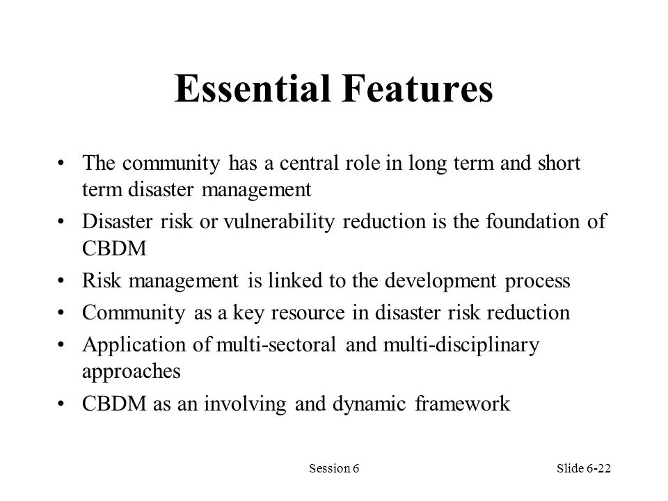Essential Features The community has a central role in long term and short term disaster management Disaster risk or vulnerability reduction is the foundation of CBDM Risk management is linked to the development process Community as a key resource in disaster risk reduction Application of multi-sectoral and multi-disciplinary approaches CBDM as an involving and dynamic framework Session 6Slide 6-22