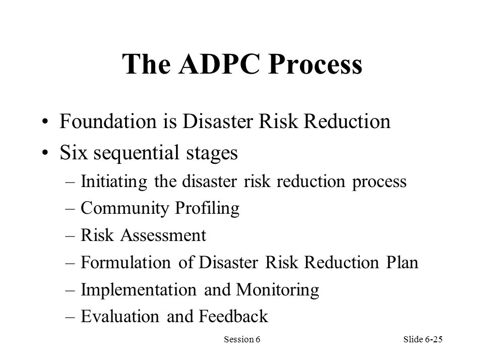 The ADPC Process Foundation is Disaster Risk Reduction Six sequential stages –Initiating the disaster risk reduction process –Community Profiling –Risk Assessment –Formulation of Disaster Risk Reduction Plan –Implementation and Monitoring –Evaluation and Feedback Session 6Slide 6-25