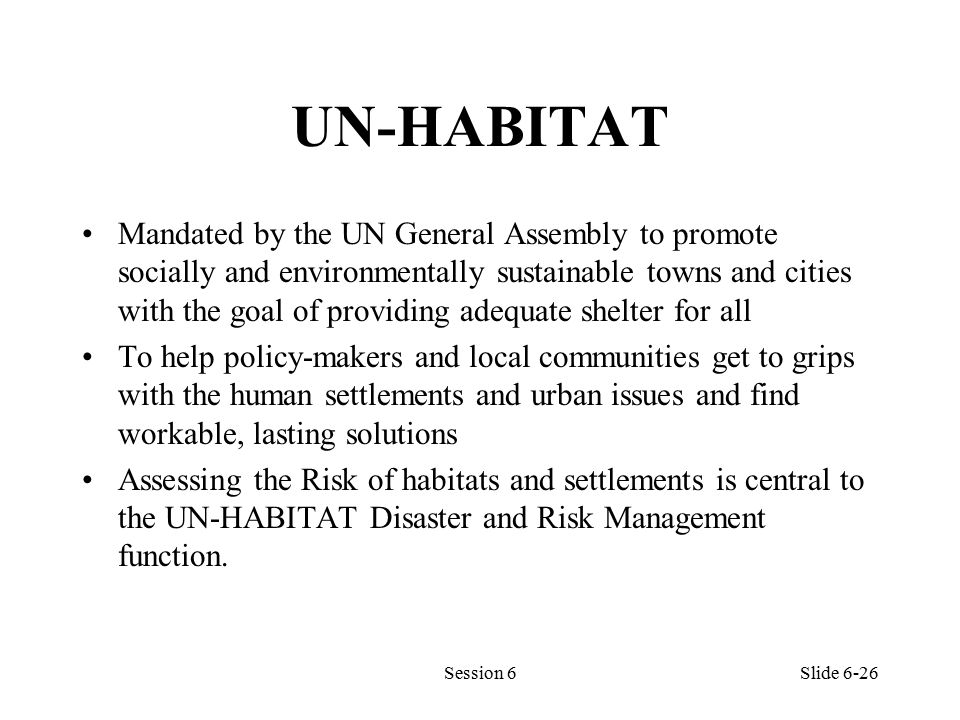 UN-HABITAT Mandated by the UN General Assembly to promote socially and environmentally sustainable towns and cities with the goal of providing adequate shelter for all To help policy-makers and local communities get to grips with the human settlements and urban issues and find workable, lasting solutions Assessing the Risk of habitats and settlements is central to the UN-HABITAT Disaster and Risk Management function.