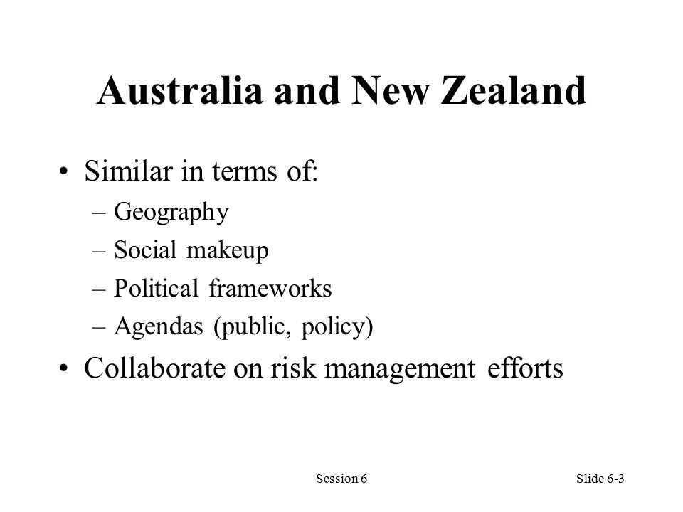 Australia and New Zealand Similar in terms of: –Geography –Social makeup –Political frameworks –Agendas (public, policy) Collaborate on risk management efforts Session 6Slide 6-3