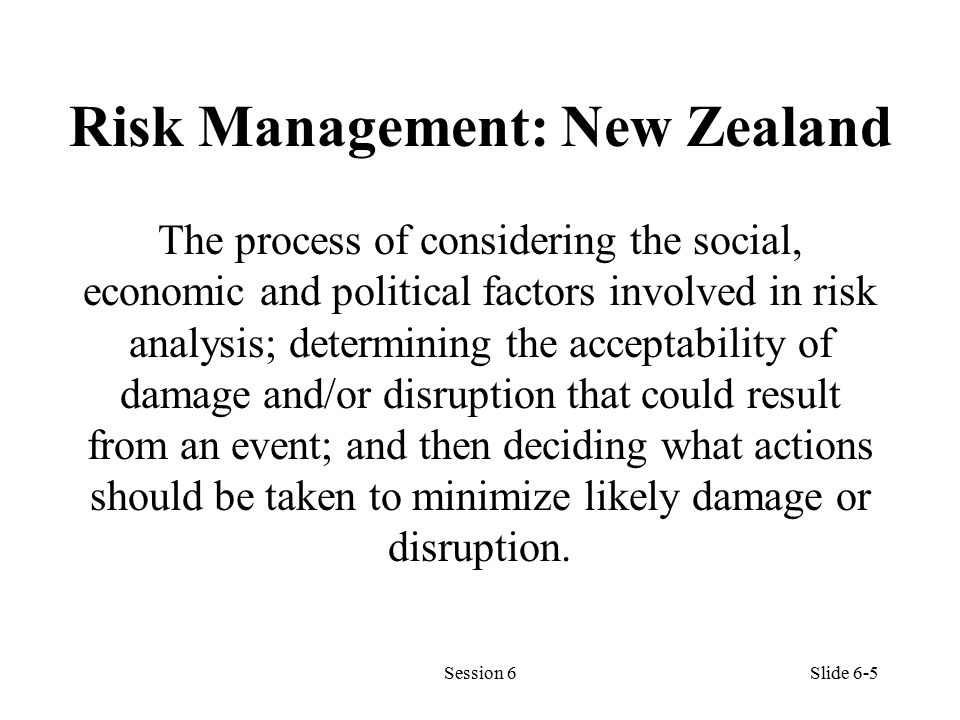 Risk Management: New Zealand The process of considering the social, economic and political factors involved in risk analysis; determining the acceptability of damage and/or disruption that could result from an event; and then deciding what actions should be taken to minimize likely damage or disruption.