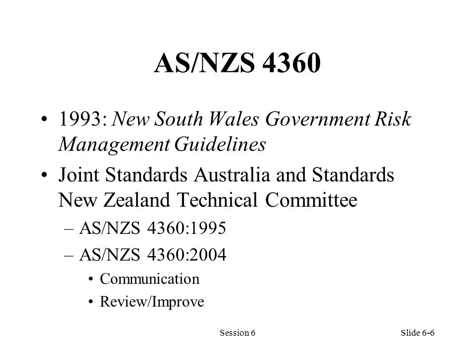 AS/NZS : New South Wales Government Risk Management Guidelines Joint Standards Australia and Standards New Zealand Technical Committee –AS/NZS 4360:1995 –AS/NZS 4360:2004 Communication Review/Improve Session 6Slide 6-6