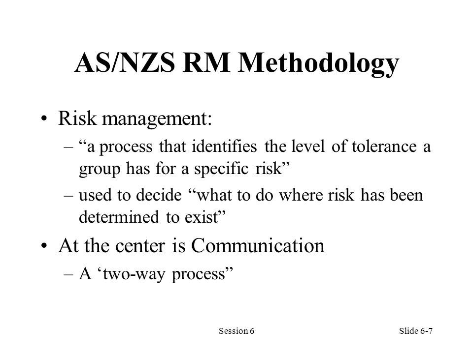 AS/NZS RM Methodology Risk management: – a process that identifies the level of tolerance a group has for a specific risk –used to decide what to do where risk has been determined to exist At the center is Communication –A ‘two-way process Session 6Slide 6-7