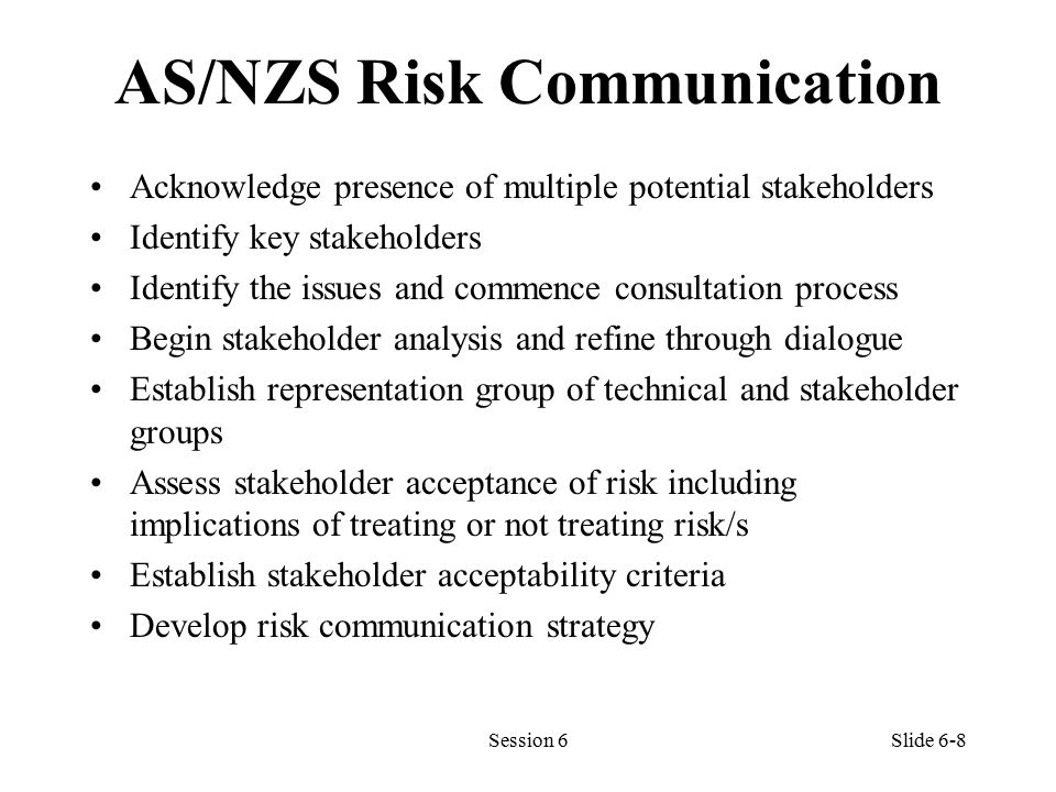 AS/NZS Risk Communication Acknowledge presence of multiple potential stakeholders Identify key stakeholders Identify the issues and commence consultation process Begin stakeholder analysis and refine through dialogue Establish representation group of technical and stakeholder groups Assess stakeholder acceptance of risk including implications of treating or not treating risk/s Establish stakeholder acceptability criteria Develop risk communication strategy Session 6Slide 6-8
