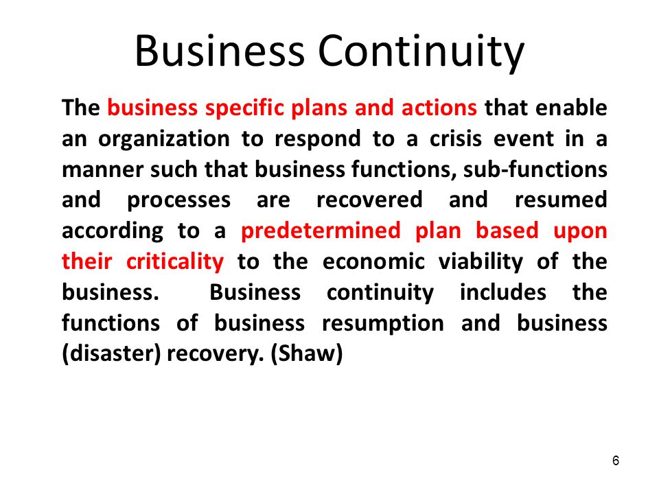 6 Business Continuity The business specific plans and actions that enable an organization to respond to a crisis event in a manner such that business functions, sub-functions and processes are recovered and resumed according to a predetermined plan based upon their criticality to the economic viability of the business.