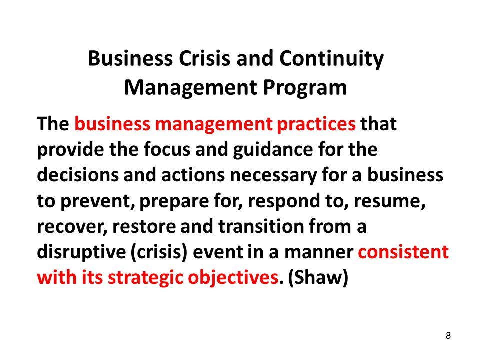 8 Business Crisis and Continuity Management Program The business management practices that provide the focus and guidance for the decisions and actions necessary for a business to prevent, prepare for, respond to, resume, recover, restore and transition from a disruptive (crisis) event in a manner consistent with its strategic objectives.
