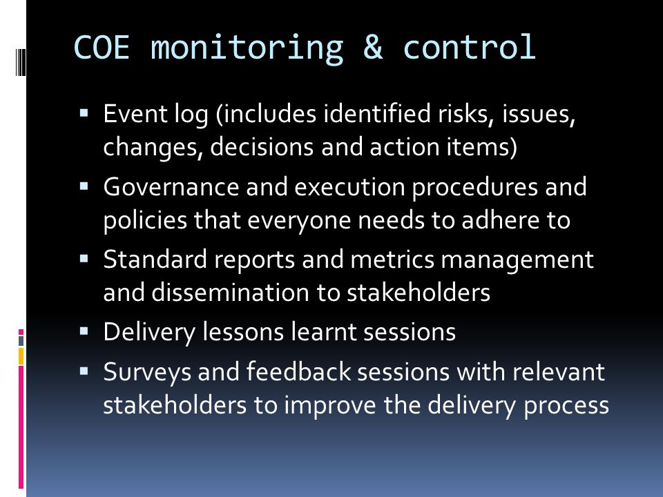 COE monitoring & control  Event log (includes identified risks, issues, changes, decisions and action items)  Governance and execution procedures and policies that everyone needs to adhere to  Standard reports and metrics management and dissemination to stakeholders  Delivery lessons learnt sessions  Surveys and feedback sessions with relevant stakeholders to improve the delivery process