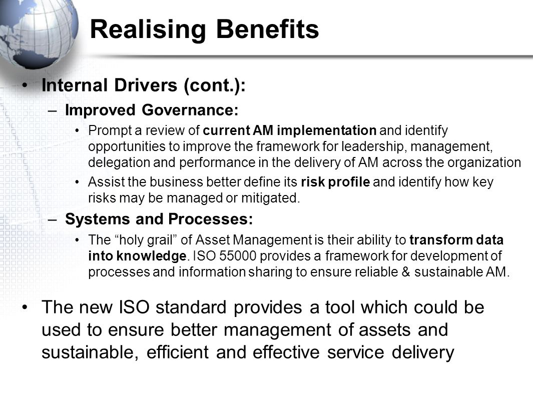 Realising Benefits Internal Drivers (cont.): –Improved Governance: Prompt a review of current AM implementation and identify opportunities to improve the framework for leadership, management, delegation and performance in the delivery of AM across the organization Assist the business better define its risk profile and identify how key risks may be managed or mitigated.