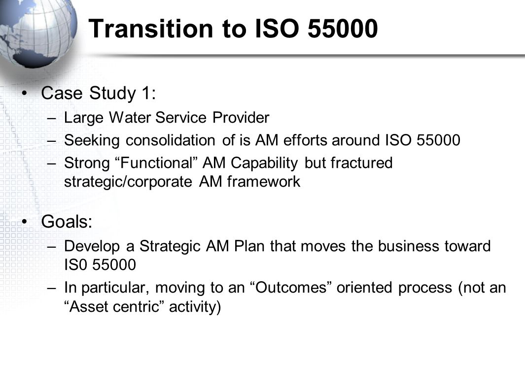 Transition to ISO Case Study 1: –Large Water Service Provider –Seeking consolidation of is AM efforts around ISO –Strong Functional AM Capability but fractured strategic/corporate AM framework Goals: –Develop a Strategic AM Plan that moves the business toward IS –In particular, moving to an Outcomes oriented process (not an Asset centric activity)