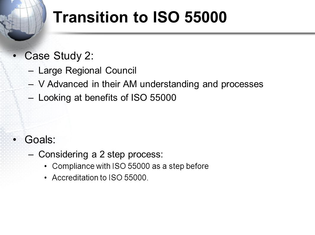 Transition to ISO Case Study 2: –Large Regional Council –V Advanced in their AM understanding and processes –Looking at benefits of ISO Goals: –Considering a 2 step process: Compliance with ISO as a step before Accreditation to ISO