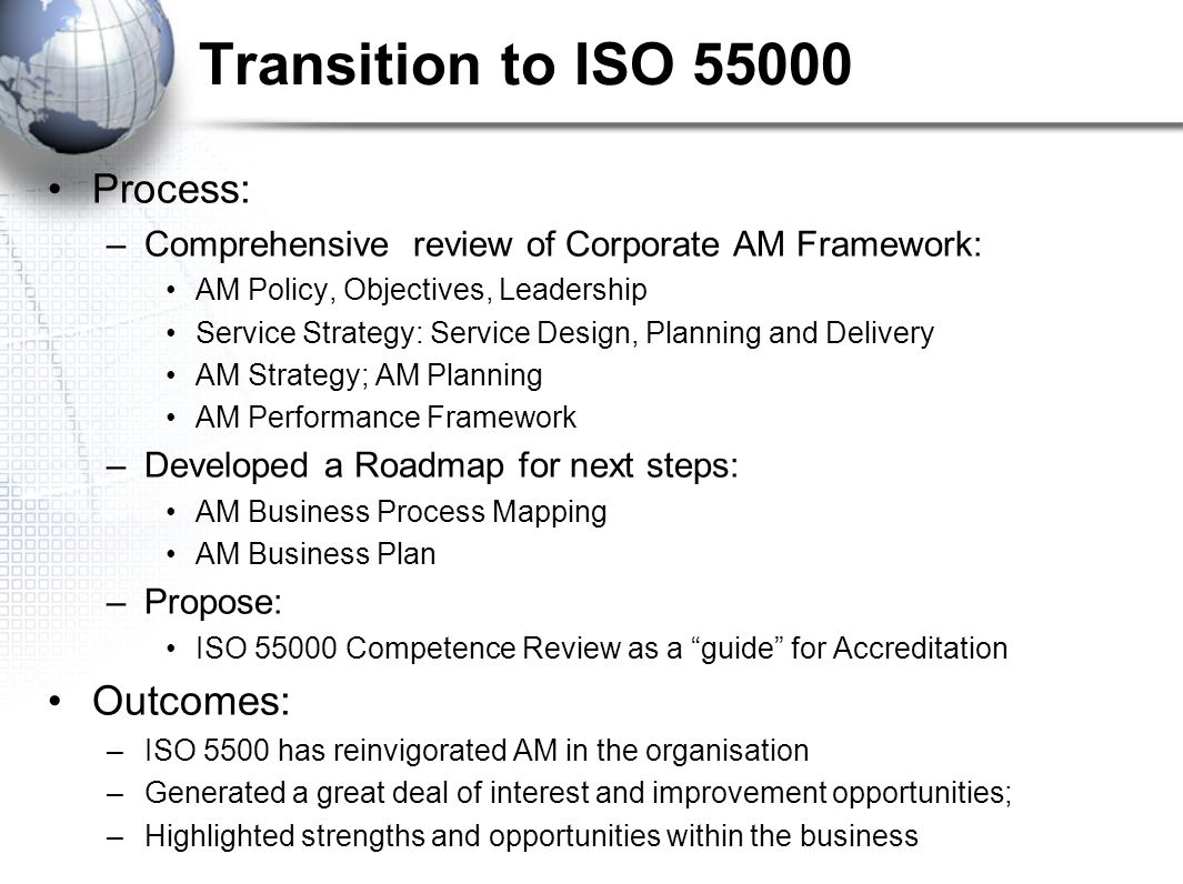 Transition to ISO Process: –Comprehensive review of Corporate AM Framework: AM Policy, Objectives, Leadership Service Strategy: Service Design, Planning and Delivery AM Strategy; AM Planning AM Performance Framework –Developed a Roadmap for next steps: AM Business Process Mapping AM Business Plan –Propose: ISO Competence Review as a guide for Accreditation Outcomes: –ISO 5500 has reinvigorated AM in the organisation –Generated a great deal of interest and improvement opportunities; –Highlighted strengths and opportunities within the business
