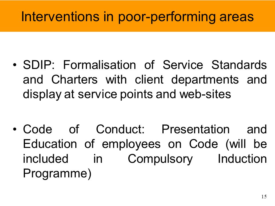 Interventions in poor-performing areas SDIP: Formalisation of Service Standards and Charters with client departments and display at service points and web-sites Code of Conduct: Presentation and Education of employees on Code (will be included in Compulsory Induction Programme) 15