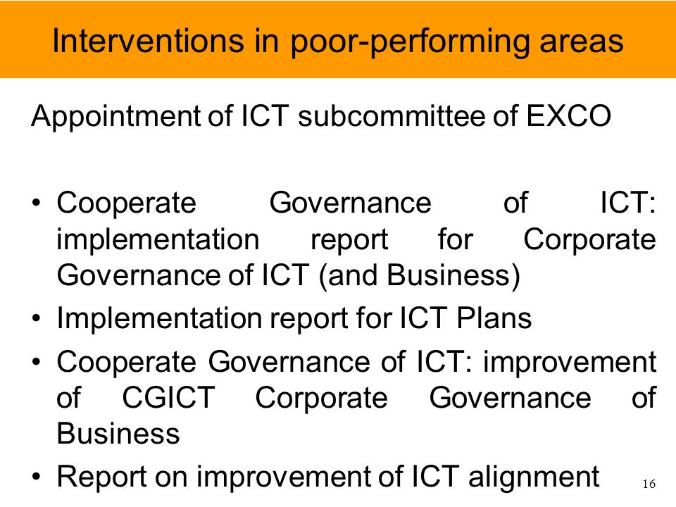 Interventions in poor-performing areas Appointment of ICT subcommittee of EXCO Cooperate Governance of ICT: implementation report for Corporate Governance of ICT (and Business) Implementation report for ICT Plans Cooperate Governance of ICT: improvement of CGICT Corporate Governance of Business Report on improvement of ICT alignment 16