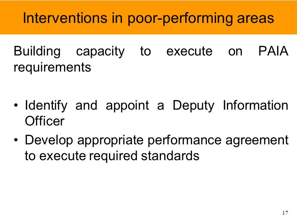 Interventions in poor-performing areas Building capacity to execute on PAIA requirements Identify and appoint a Deputy Information Officer Develop appropriate performance agreement to execute required standards 17