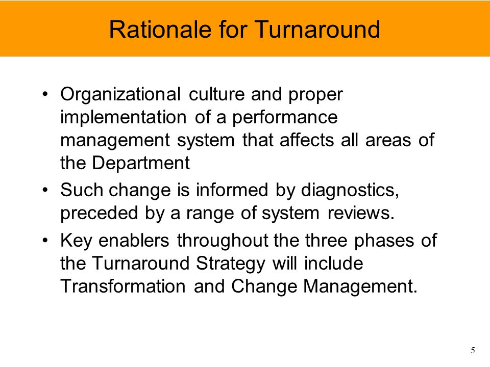 Rationale for Turnaround Organizational culture and proper implementation of a performance management system that affects all areas of the Department Such change is informed by diagnostics, preceded by a range of system reviews.