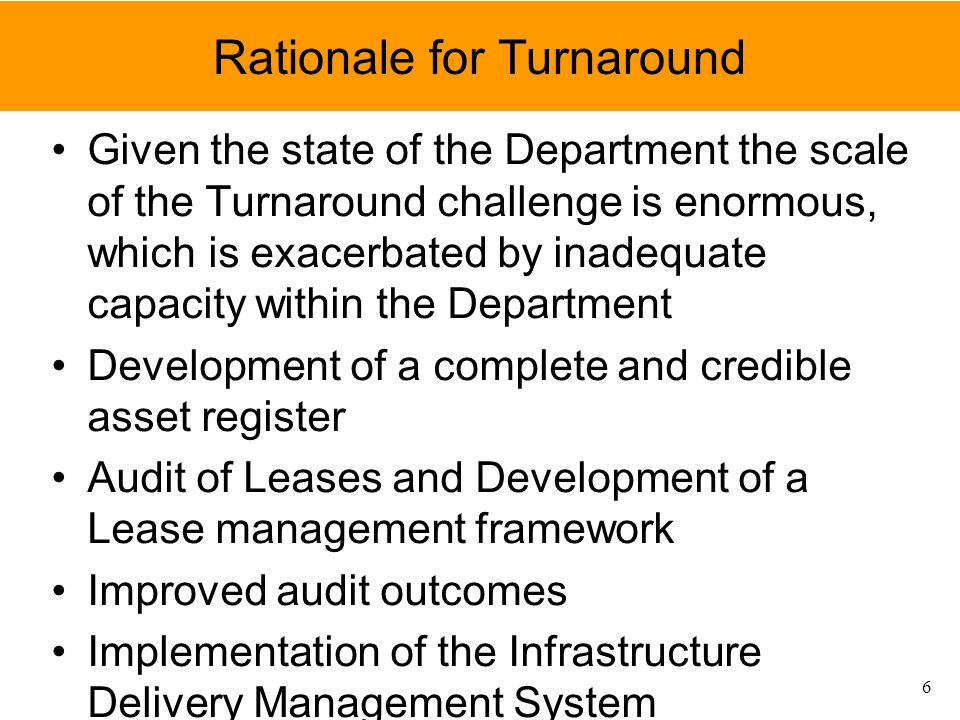 Rationale for Turnaround Given the state of the Department the scale of the Turnaround challenge is enormous, which is exacerbated by inadequate capacity within the Department Development of a complete and credible asset register Audit of Leases and Development of a Lease management framework Improved audit outcomes Implementation of the Infrastructure Delivery Management System 6
