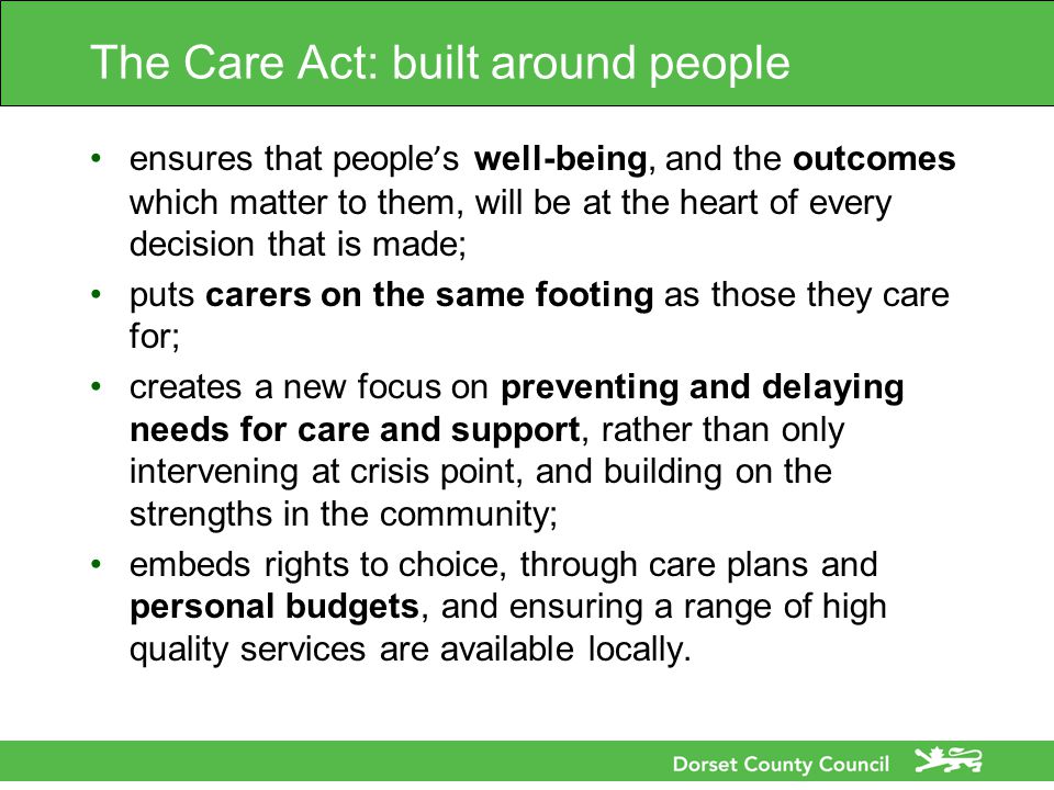 The Care Act: built around people ensures that people ’ s well-being, and the outcomes which matter to them, will be at the heart of every decision that is made; puts carers on the same footing as those they care for; creates a new focus on preventing and delaying needs for care and support, rather than only intervening at crisis point, and building on the strengths in the community; embeds rights to choice, through care plans and personal budgets, and ensuring a range of high quality services are available locally.