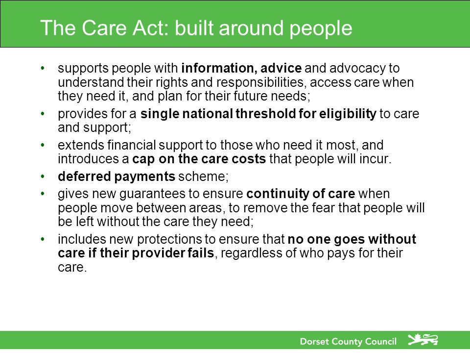 The Care Act: built around people supports people with information, advice and advocacy to understand their rights and responsibilities, access care when they need it, and plan for their future needs; provides for a single national threshold for eligibility to care and support; extends financial support to those who need it most, and introduces a cap on the care costs that people will incur.