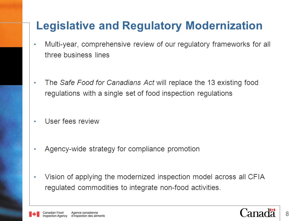 Legislative and Regulatory Modernization Multi-year, comprehensive review of our regulatory frameworks for all three business lines The Safe Food for Canadians Act will replace the 13 existing food regulations with a single set of food inspection regulations User fees review Agency-wide strategy for compliance promotion Vision of applying the modernized inspection model across all CFIA regulated commodities to integrate non-food activities.