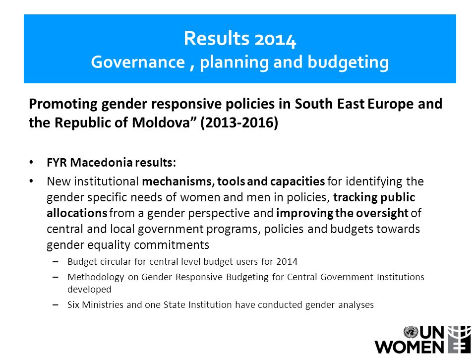 Results 2014 Governance, planning and budgeting Promoting gender responsive policies in South East Europe and the Republic of Moldova ( ) FYR Macedonia results: New institutional mechanisms, tools and capacities for identifying the gender specific needs of women and men in policies, tracking public allocations from a gender perspective and improving the oversight of central and local government programs, policies and budgets towards gender equality commitments – Budget circular for central level budget users for 2014 – Methodology on Gender Responsive Budgeting for Central Government Institutions developed – Six Ministries and one State Institution have conducted gender analyses