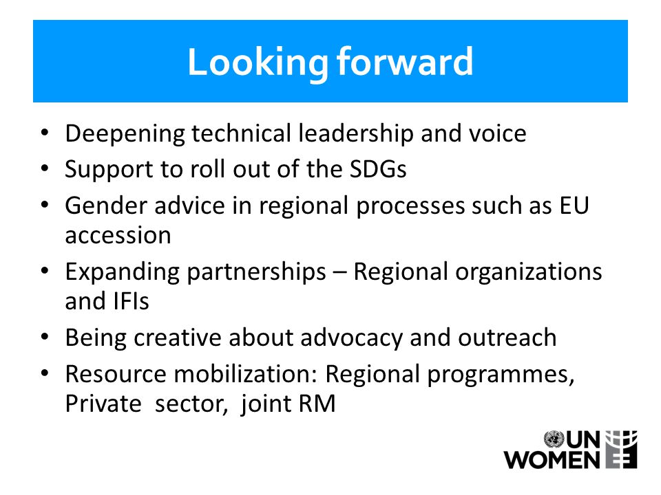 Looking forward Deepening technical leadership and voice Support to roll out of the SDGs Gender advice in regional processes such as EU accession Expanding partnerships – Regional organizations and IFIs Being creative about advocacy and outreach Resource mobilization: Regional programmes, Private sector, joint RM