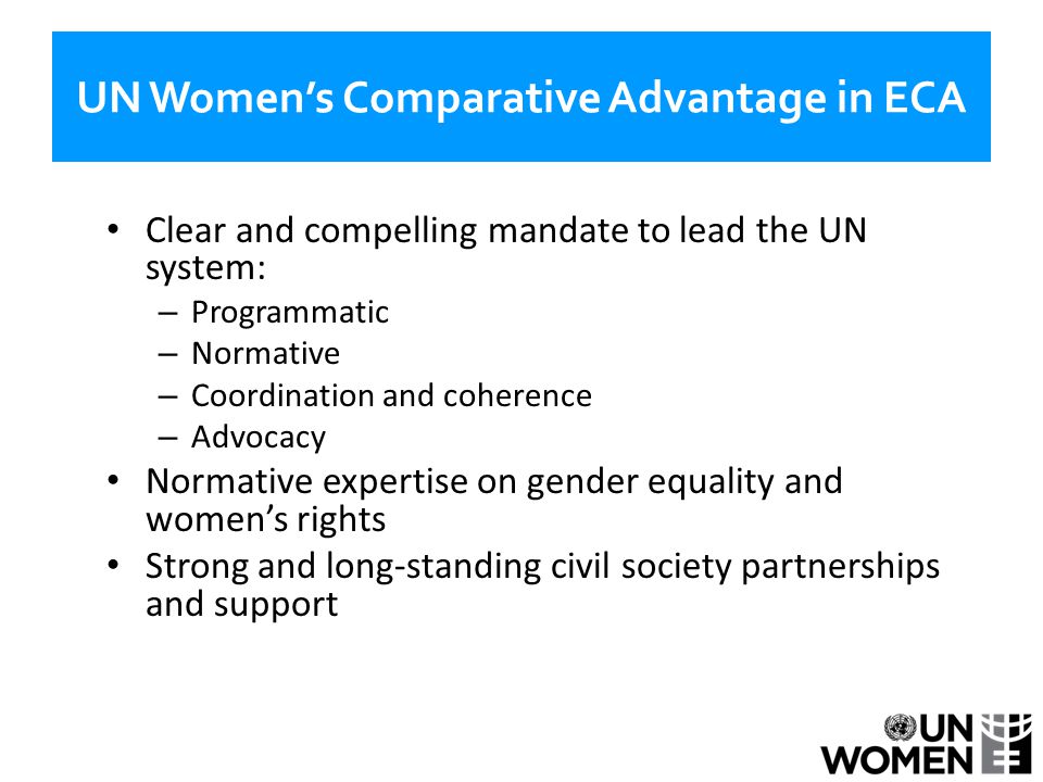 UN Women’s Comparative Advantage in ECA Clear and compelling mandate to lead the UN system: – Programmatic – Normative – Coordination and coherence – Advocacy Normative expertise on gender equality and women’s rights Strong and long-standing civil society partnerships and support