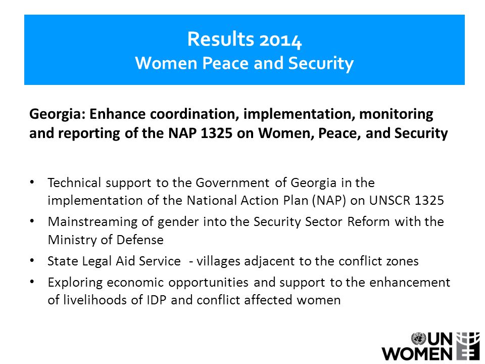 Results 2014 Women Peace and Security Georgia: Enhance coordination, implementation, monitoring and reporting of the NAP 1325 on Women, Peace, and Security Technical support to the Government of Georgia in the implementation of the National Action Plan (NAP) on UNSCR 1325 Mainstreaming of gender into the Security Sector Reform with the Ministry of Defense State Legal Aid Service - villages adjacent to the conflict zones Exploring economic opportunities and support to the enhancement of livelihoods of IDP and conflict affected women