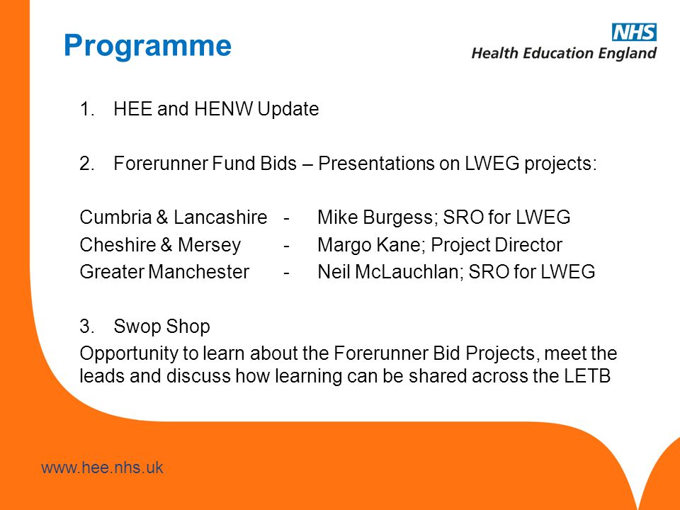 Programme 1.HEE and HENW Update 2.Forerunner Fund Bids – Presentations on LWEG projects: Cumbria & Lancashire-Mike Burgess; SRO for LWEG Cheshire & Mersey-Margo Kane; Project Director Greater Manchester-Neil McLauchlan; SRO for LWEG 3.Swop Shop Opportunity to learn about the Forerunner Bid Projects, meet the leads and discuss how learning can be shared across the LETB