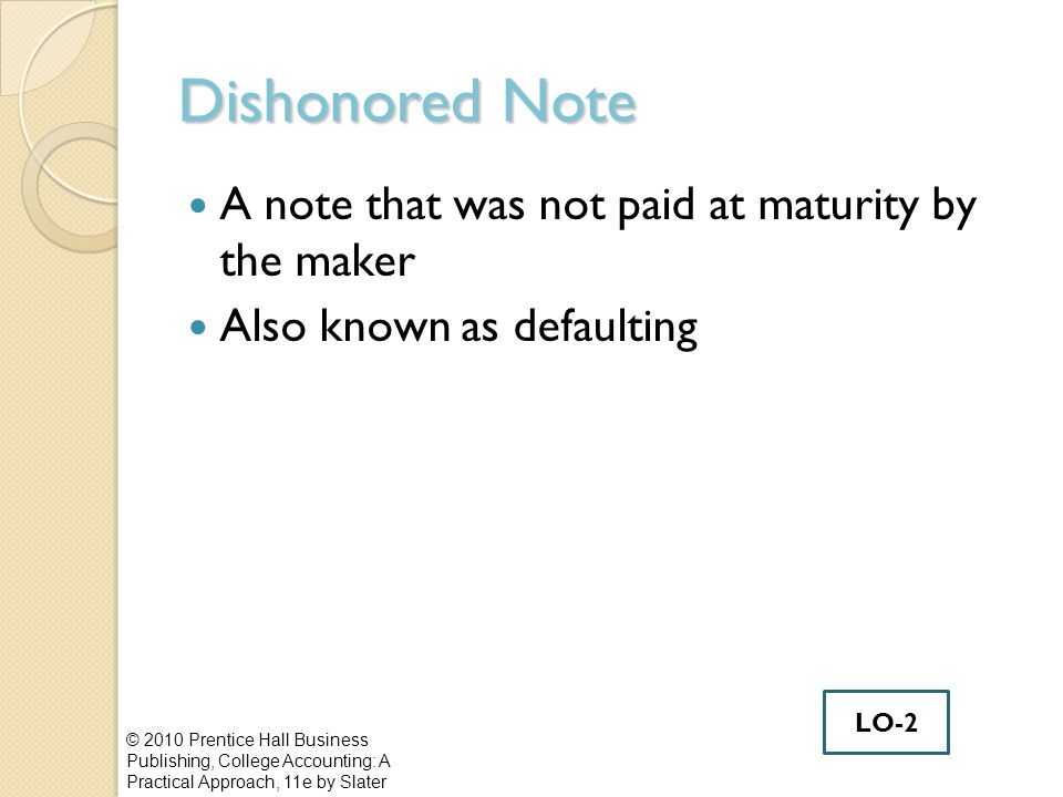 Dishonored Note A note that was not paid at maturity by the maker Also known as defaulting © 2010 Prentice Hall Business Publishing, College Accounting: A Practical Approach, 11e by Slater LO-2
