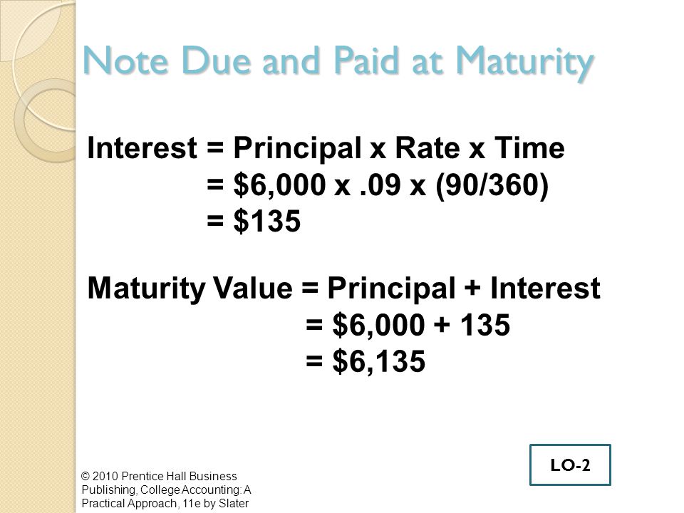 Note Due and Paid at Maturity © 2010 Prentice Hall Business Publishing, College Accounting: A Practical Approach, 11e by Slater Interest= Principal x Rate x Time = $6,000 x.09 x (90/360) = $135 Maturity Value = Principal + Interest = $6, = $6,135 LO-2