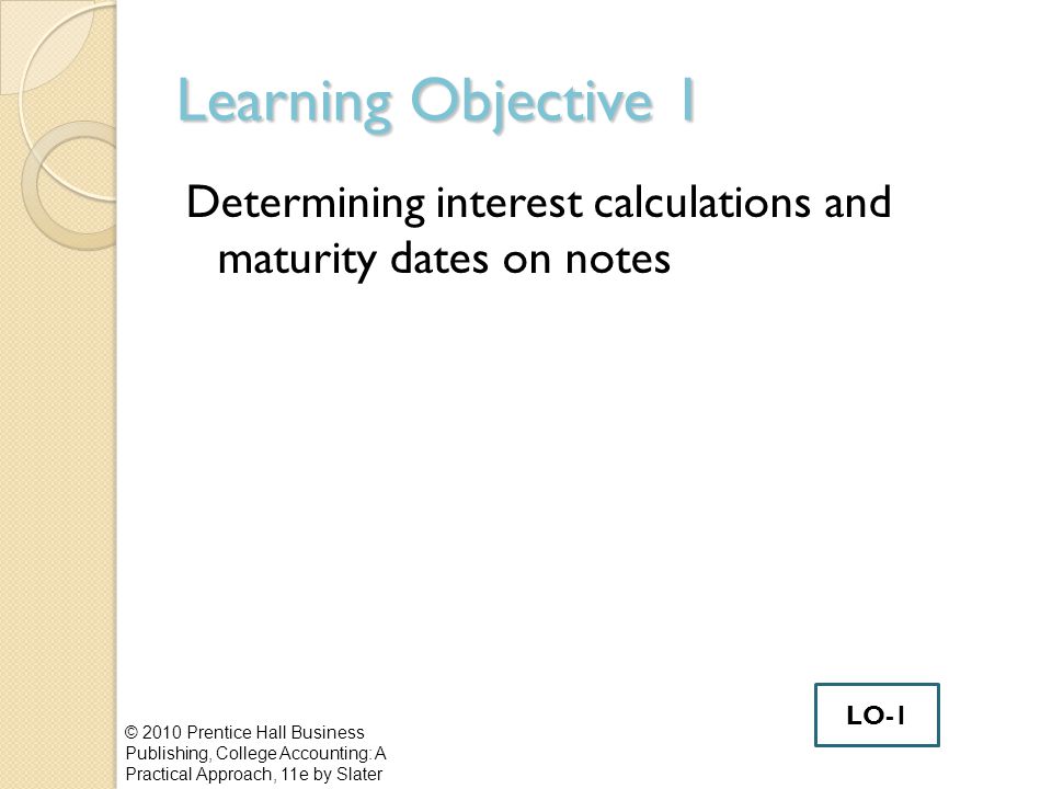 Learning Objective 1 Determining interest calculations and maturity dates on notes © 2010 Prentice Hall Business Publishing, College Accounting: A Practical Approach, 11e by Slater LO-1