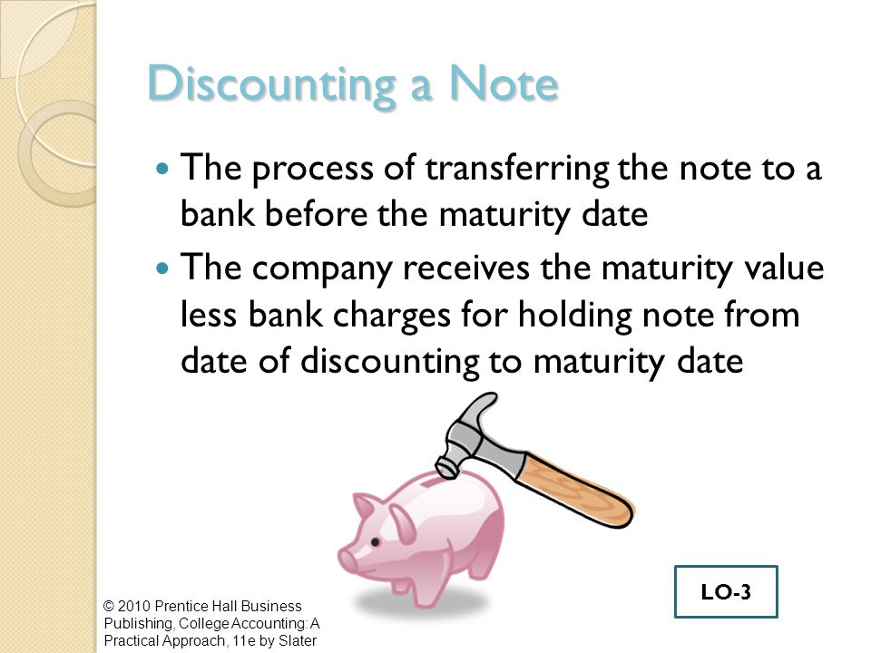Discounting a Note The process of transferring the note to a bank before the maturity date The company receives the maturity value less bank charges for holding note from date of discounting to maturity date © 2010 Prentice Hall Business Publishing, College Accounting: A Practical Approach, 11e by Slater LO-3