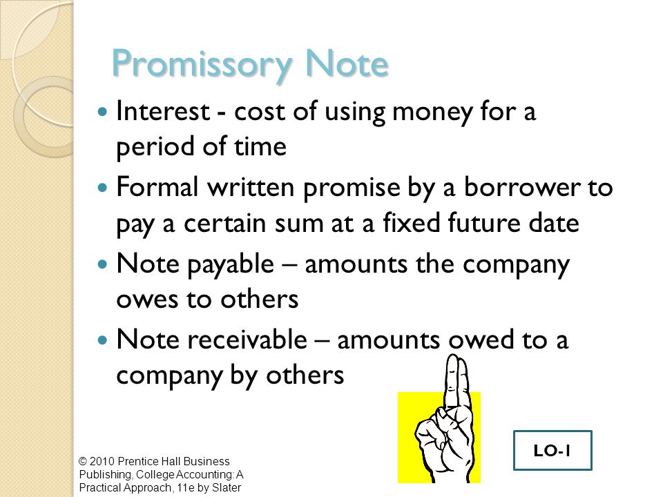 Promissory Note Interest - cost of using money for a period of time Formal written promise by a borrower to pay a certain sum at a fixed future date Note payable – amounts the company owes to others Note receivable – amounts owed to a company by others © 2010 Prentice Hall Business Publishing, College Accounting: A Practical Approach, 11e by Slater LO-1