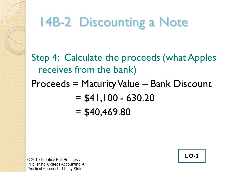14B-2 Discounting a Note Step 4: Calculate the proceeds (what Apples receives from the bank) Proceeds = Maturity Value – Bank Discount = $41, = $40, © 2010 Prentice Hall Business Publishing, College Accounting: A Practical Approach, 11e by Slater LO-3