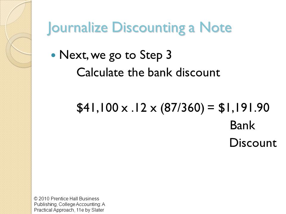 Journalize Discounting a Note Next, we go to Step 3 Calculate the bank discount $41,100 x.12 x (87/360) = $1, Bank Discount © 2010 Prentice Hall Business Publishing, College Accounting: A Practical Approach, 11e by Slater