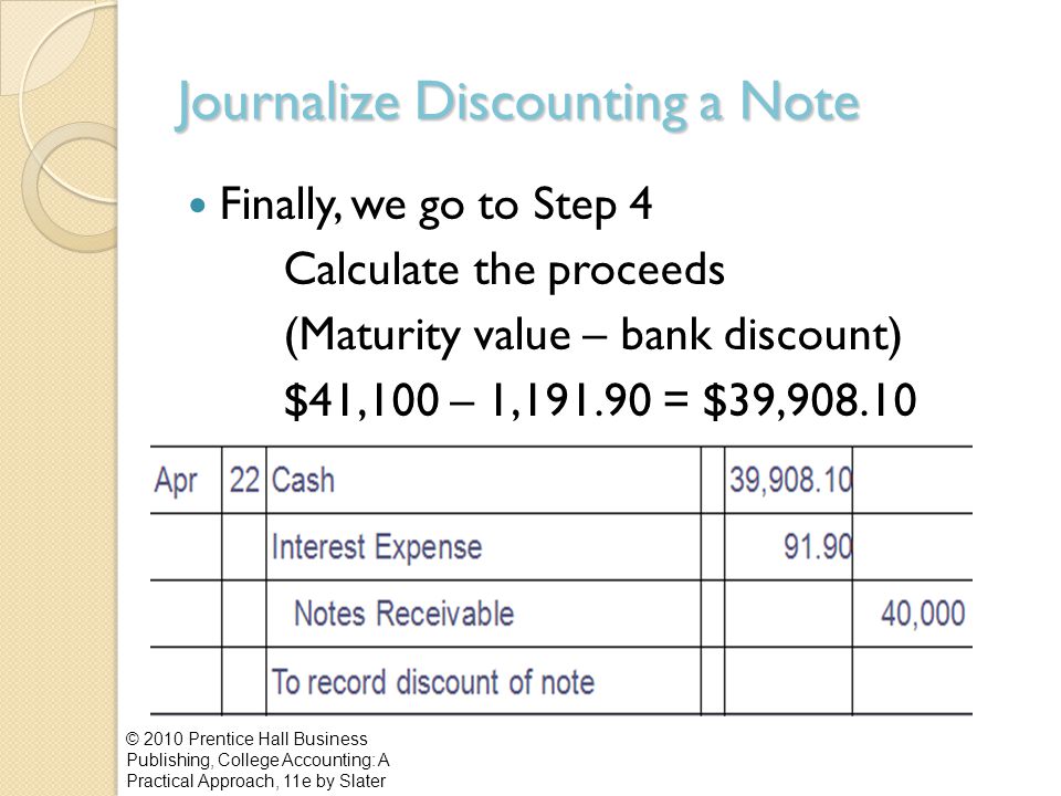 Journalize Discounting a Note Finally, we go to Step 4 Calculate the proceeds (Maturity value – bank discount) $41,100 – 1, = $39, © 2010 Prentice Hall Business Publishing, College Accounting: A Practical Approach, 11e by Slater