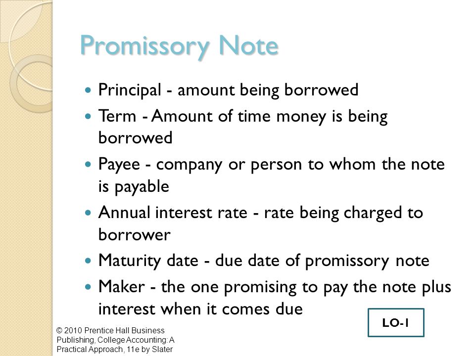 Promissory Note Principal - amount being borrowed Term - Amount of time money is being borrowed Payee - company or person to whom the note is payable Annual interest rate - rate being charged to borrower Maturity date - due date of promissory note Maker - the one promising to pay the note plus interest when it comes due © 2010 Prentice Hall Business Publishing, College Accounting: A Practical Approach, 11e by Slater LO-1