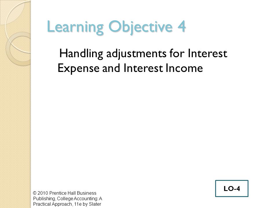 Learning Objective 4 Handling adjustments for Interest Expense and Interest Income © 2010 Prentice Hall Business Publishing, College Accounting: A Practical Approach, 11e by Slater LO-4