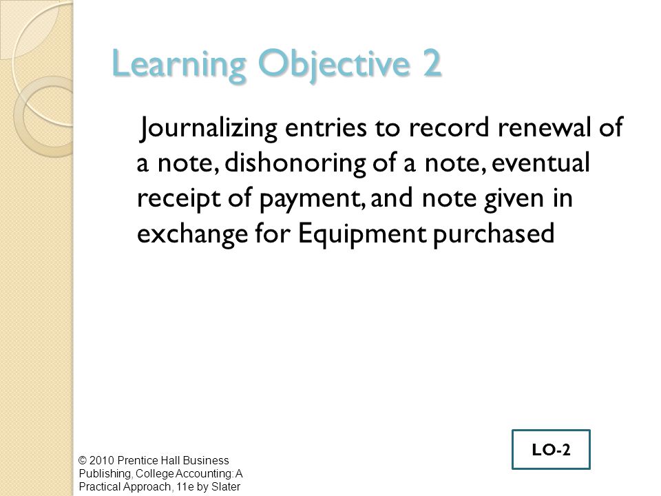 Learning Objective 2 Journalizing entries to record renewal of a note, dishonoring of a note, eventual receipt of payment, and note given in exchange for Equipment purchased © 2010 Prentice Hall Business Publishing, College Accounting: A Practical Approach, 11e by Slater LO-2