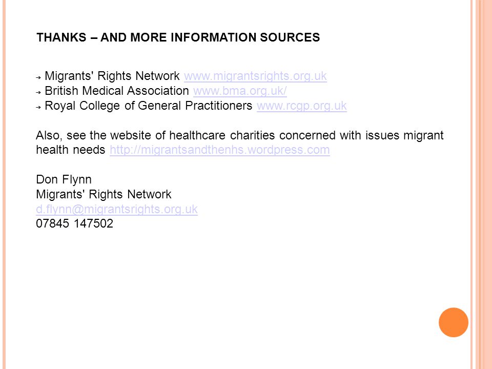 THANKS – AND MORE INFORMATION SOURCES ➔ Migrants Rights Network   ➔ British Medical Association   ➔ Royal College of General Practitioners   Also, see the website of healthcare charities concerned with issues migrant health needs   Don Flynn Migrants Rights Network
