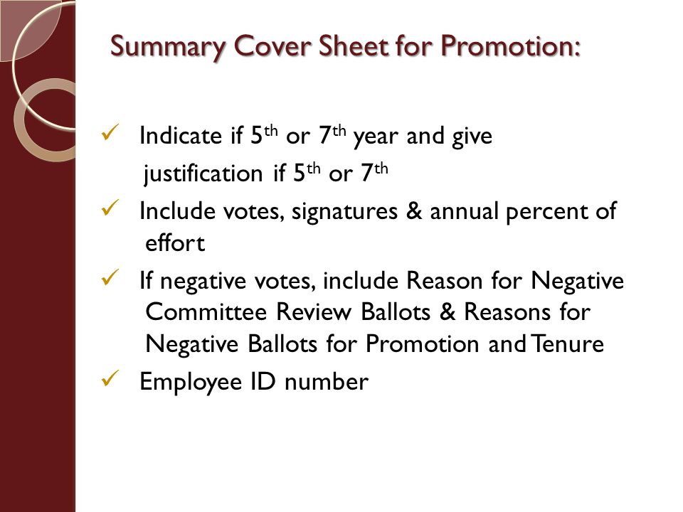 Indicate if 5 th or 7 th year and give justification if 5 th or 7 th Include votes, signatures & annual percent of effort If negative votes, include Reason for Negative Committee Review Ballots & Reasons for Negative Ballots for Promotion and Tenure Employee ID number Summary Cover Sheet for Promotion: