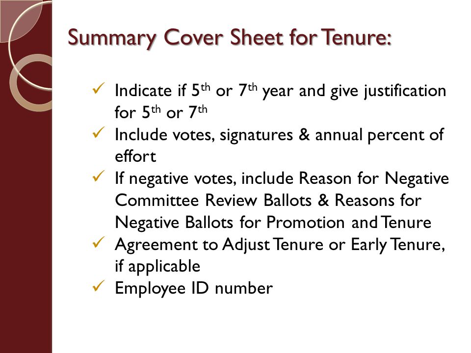 Summary Cover Sheet for Tenure: Indicate if 5 th or 7 th year and give justification for 5 th or 7 th Include votes, signatures & annual percent of effort If negative votes, include Reason for Negative Committee Review Ballots & Reasons for Negative Ballots for Promotion and Tenure Agreement to Adjust Tenure or Early Tenure, if applicable Employee ID number